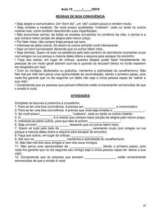 26
Aula 15 _____/_____/2019
REGRAS DE BOA CONVIVÊNCIA
• Seja alegre e comunicativo. Um “bom dia”, um “alô” custam pouco e rendem muito;
• Seja simples e modesto. Se você possui qualidades “notáveis”, cedo ou tarde os outros
notarão isso, como também descobrirão suas imperfeições;
• Não economize sorriso: de todas as moedas circulantes no comércio da vida, o sorriso é a
que compra maior porção de alegria pelo menor preço;
• Por falar nisso, não compre briga porque sai caro;
• Interesse-se pelos outros. Só assim os outros acharão você interessante;
• Seja um bom conversador deixando que os outros falem mais;
• Seja otimista. Quem vê tudo na existência pelo lado sombrio do derrotismo raramente cruza
com amigos na rua porque a maioria deles dobra a esquina para escapar do encontro;
• Faça aos outros, em lugar de críticas, quantos elogios puder fazer honestamente. As
pessoas de um modo geral adoram ouvi-los e quando os recusam talvez no fundo esperem
ser elogiados por isso;
• Com os inimigos, declarados ou gratuitos, mantenha a sobriedade do cavalheirismo. Não
fale mal por trás nem perca uma oportunidade de reconciliação, dando o primeiro passo, pois
nada lhe garante que no dia seguinte um deles não seja a única pessoa capaz de “salvar a
sua vida”;
• Compreenda que as pessoas que pensam diferente estão sinceramente convencidas de que
o errado é você.
ATIVIDADES
Complete as lacunas e preencha a cruzadinha.
1. Para se ter uma boa convivência é preciso ser __________________ e comunicativo
2. Para se ter uma boa convivência é preciso que você seja simples e __________________.
3. Se você possui __________________ “notáveis”, cedo ou tarde os outros notarão.
4. O __________________ é a moeda que compra maior porção de alegria pelo menor preço;
5. Interesse-se pelos outros, para que eles te achem __________________;
6. Seja um bom __________________ deixando que os outros falem mais;
7. Quem vê tudo pelo lado do __________________ raramente cruza com amigos na rua
porque a maioria deles dobra a esquina para escapar do encontro;
8. Faça aos outros, em lugar de críticas, __________________.
9. Até com os __________________ mantenha a sobriedade do cavalheirismo.
10. Não fale mal dos seus amigos e nem dos seus inimigos.
11. Não perca uma oportunidade de __________________, dando o primeiro passo, pois
nada lhe garante que no dia seguinte seu inimigo seja a única pessoa capaz de “salvar a sua
vida”;
12. Compreenda que as pessoas que pensam __________________ estão sinceramente
convencidas de que o errado é você.
 
