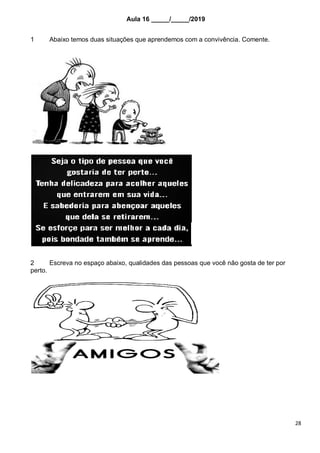 28
Aula 16 _____/_____/2019
1 Abaixo temos duas situações que aprendemos com a convivência. Comente.
2 Escreva no espaço abaixo, qualidades das pessoas que você não gosta de ter por
perto.
 