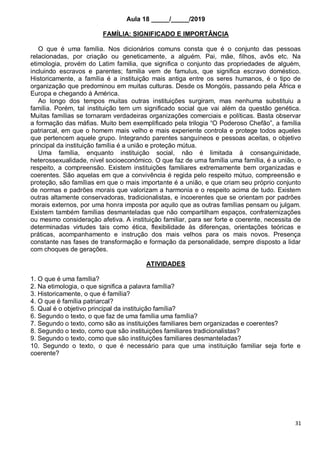 31
Aula 18 _____/_____/2019
FAMÍLIA: SIGNIFICADO E IMPORTÂNCIA
O que é uma família. Nos dicionários comuns consta que é o conjunto das pessoas
relacionadas, por criação ou geneticamente, a alguém. Pai, mãe, filhos, avôs etc. Na
etimologia, provém do Latim familia, que significa o conjunto das propriedades de alguém,
incluindo escravos e parentes; familia vem de famulus, que significa escravo doméstico.
Historicamente, a família é a instituição mais antiga entre os seres humanos, é o tipo de
organização que predominou em muitas culturas. Desde os Mongóis, passando pela África e
Europa e chegando à América.
Ao longo dos tempos muitas outras instituições surgiram, mas nenhuma substituiu a
família. Porém, tal instituição tem um significado social que vai além da questão genética.
Muitas famílias se tornaram verdadeiras organizações comerciais e políticas. Basta observar
a formação das máfias. Muito bem exemplificado pela trilogia “O Poderoso Chefão”, a família
patriarcal, em que o homem mais velho e mais experiente controla e protege todos aqueles
que pertencem aquele grupo. Integrando parentes sanguíneos e pessoas aceitas, o objetivo
principal da instituição família é a união e proteção mútua.
Uma família, enquanto instituição social, não é limitada à consanguinidade,
heterossexualidade, nível socioeconómico. O que faz de uma família uma família, é a união, o
respeito, a compreensão. Existem instituições familiares extremamente bem organizadas e
coerentes. São aquelas em que a convivência é regida pelo respeito mútuo, compreensão e
proteção, são famílias em que o mais importante é a união, e que criam seu próprio conjunto
de normas e padrões morais que valorizam a harmonia e o respeito acima de tudo. Existem
outras altamente conservadoras, tradicionalistas, e incoerentes que se orientam por padrões
morais externos, por uma honra imposta por aquilo que as outras famílias pensam ou julgam.
Existem também famílias desmanteladas que não compartilham espaços, confraternizações
ou mesmo consideração afetiva. A instituição familiar, para ser forte e coerente, necessita de
determinadas virtudes tais como ética, flexibilidade às diferenças, orientações teóricas e
práticas, acompanhamento e instrução dos mais velhos para os mais novos. Presença
constante nas fases de transformação e formação da personalidade, sempre disposto a lidar
com choques de gerações.
ATIVIDADES
1. O que é uma família?
2. Na etimologia, o que significa a palavra família?
3. Historicamente, o que é família?
4. O que é família patriarcal?
5. Qual é o objetivo principal da instituição família?
6. Segundo o texto, o que faz de uma família uma família?
7. Segundo o texto, como são as instituições familiares bem organizadas e coerentes?
8. Segundo o texto, como que são instituições familiares tradicionalistas?
9. Segundo o texto, como que são instituições familiares desmanteladas?
10. Segundo o texto, o que é necessário para que uma instituição familiar seja forte e
coerente?
 
