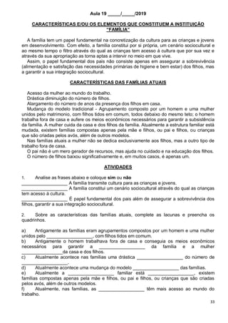 33
Aula 19 _____/_____/2019
CARACTERÍSTICAS E/OU OS ELEMENTOS QUE CONSTITUEM A INSTITUIÇÃO
“FAMÍLIA”
A família tem um papel fundamental na concretização da cultura para as crianças e jovens
em desenvolvimento. Com efeito, a família constitui por si própria, um cenário sociocultural e
ao mesmo tempo o filtro através do qual as crianças tem acesso á cultura que por sua vez e
através da sua apropriação as torna aptas a intervir no meio em que vive.
Assim, o papel fundamental dos pais não consiste apenas em assegurar a sobrevivência
(alimentação e satisfação das necessidades primárias de higiene e bem estar) dos filhos, mas
a garantir a sua integração sociocultural.
CARACTERÍSTICAS DAS FAMÍLIAS ATUAIS
Acesso da mulher ao mundo do trabalho.
Drástica diminuição do número de filhos.
Alargamento do número de anos da presença dos filhos em casa.
Mudança do modelo tradicional - Agrupamento composto por um homem e uma mulher
unidos pelo matrimonio, com filhos tidos em comum, todos debaixo do mesmo teto; o homem
trabalha fora de casa e aufere os meios econômicos necessários para garantir a subsistência
da família. A mulher cuida da casa e dos filhos da família. Atualmente a estrutura familiar está
mudada, existem famílias compostas apenas pela mãe e filhos, ou pai e filhos, ou crianças
que são criadas pelos avós, além de outros modelos.
Nas famílias atuais a mulher não se dedica exclusivamente aos filhos, mas a outro tipo de
trabalho fora de casa.
O pai não é um mero gerador de recursos, mas ajuda no cuidado e na educação dos filhos.
O número de filhos baixou significativamente e, em muitos casos, é apenas um.
ATIVIDADES
1. Analise as frases abaixo e coloque sim ou não
__________________ A família transmite cultura para as crianças e jovens.
__________________ A família constitui um cenário sociocultural através do qual as crianças
tem acesso á cultura.
__________________ É papel fundamental dos pais além de assegurar a sobrevivência dos
filhos, garantir a sua integração sociocultural.
2. Sobre as características das famílias atuais, complete as lacunas e preencha os
quadrinhos.
a) Antigamente as famílias eram agrupamentos compostos por um homem e uma mulher
unidos pelo __________________, com filhos tidos em comum.
b) Antigamente o homem trabalhava fora de casa e conseguia os meios econômicos
necessários para garantir a __________________ da família e a mulher
________________da casa e dos filhos.
c) Atualmente acontece nas famílias uma drástica __________________ do número de
__________________.
d) Atualmente acontece uma mudança do modelo __________________ das famílias.
e) Atualmente a __________________ familiar está __________________, existem
famílias compostas apenas pela mãe e filhos, ou pai e filhos, ou crianças que são criadas
pelos avós, além de outros modelos.
f) Atualmente, nas famílias, as __________________ têm mais acesso ao mundo do
trabalho.
 