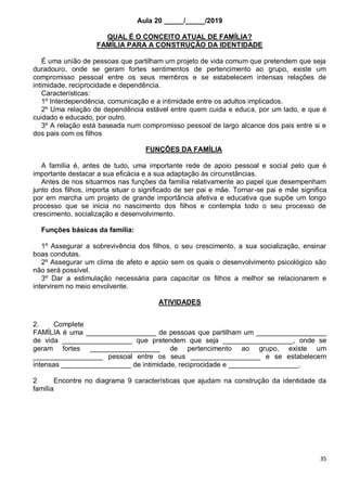 35
Aula 20 _____/_____/2019
QUAL É O CONCEITO ATUAL DE FAMÍLIA?
FAMÍLIA PARA A CONSTRUÇÃO DA IDENTIDADE
É uma união de pessoas que partilham um projeto de vida comum que pretendem que seja
duradouro, onde se geram fortes sentimentos de pertencimento ao grupo, existe um
compromisso pessoal entre os seus membros e se estabelecem intensas relações de
intimidade, reciprocidade e dependência.
Características:
1º Interdependência, comunicação e a intimidade entre os adultos implicados.
2º Uma relação de dependência estável entre quem cuida e educa, por um lado, e que é
cuidado e educado, por outro.
3º A relação está baseada num compromisso pessoal de largo alcance dos pais entre si e
dos pais com os filhos
FUNÇÕES DA FAMÍLIA
A família é, antes de tudo, uma importante rede de apoio pessoal e social pelo que é
importante destacar a sua eficácia e a sua adaptação às circunstâncias.
Antes de nos situarmos nas funções da família relativamente ao papel que desempenham
junto dos filhos, importa situar o significado de ser pai e mãe. Tornar-se pai e mãe significa
por em marcha um projeto de grande importância afetiva e educativa que supõe um longo
processo que se inicia no nascimento dos filhos e contempla todo o seu processo de
crescimento, socialização e desenvolvimento.
Funções básicas da família:
1º Assegurar a sobrevivência dos filhos, o seu crescimento, a sua socialização, ensinar
boas condutas.
2º Assegurar um clima de afeto e apoio sem os quais o desenvolvimento psicológico são
não será possível.
3º Dar a estimulação necessária para capacitar os filhos a melhor se relacionarem e
intervirem no meio envolvente.
ATIVIDADES
2. Complete
FAMÍLIA é uma __________________ de pessoas que partilham um __________________
de vida __________________ que pretendem que seja __________________, onde se
geram fortes __________________ de pertencimento ao grupo, existe um
__________________ pessoal entre os seus __________________ e se estabelecem
intensas __________________ de intimidade, reciprocidade e __________________.
2 Encontre no diagrama 9 características que ajudam na construção da identidade da
família
 