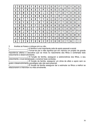 36
3 Analise as frases e coloque sim ou não.
(__________________) A família é uma importante rede de apoio pessoal e social.
(__________________) Tornar-se pai e mãe significa por em marcha um projeto de grande
importância afetiva e educativa que se inicia no nascimento dos filhos e contempla todo
crescimento e desenvolvimento.
(__________________) É função da família, assegurar a sobrevivência dos filhos, o seu
crescimento, a sua socialização, e ensinar boas condutas.
(__________________) É função da família, assegurar um clima de afeto e apoio sem os
quais o desenvolvimento psicológico são não será possível.
(__________________) É função da família assegurar dar a estimular os filhos a melhor se
relacionarem e intervirem no meio envolvente.
 