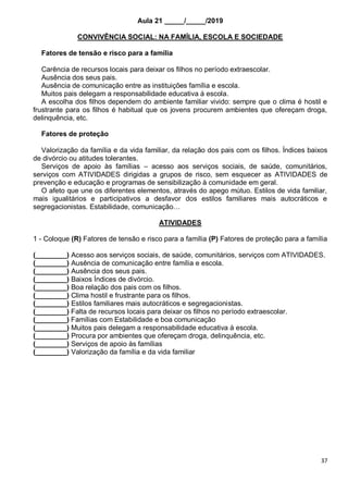 37
Aula 21 _____/_____/2019
CONVIVÊNCIA SOCIAL: NA FAMÍLIA, ESCOLA E SOCIEDADE
Fatores de tensão e risco para a família
Carência de recursos locais para deixar os filhos no período extraescolar.
Ausência dos seus pais.
Ausência de comunicação entre as instituições família e escola.
Muitos pais delegam a responsabilidade educativa á escola.
A escolha dos filhos dependem do ambiente familiar vivido: sempre que o clima é hostil e
frustrante para os filhos é habitual que os jovens procurem ambientes que ofereçam droga,
delinquência, etc.
Fatores de proteção
Valorização da família e da vida familiar, da relação dos pais com os filhos. Índices baixos
de divórcio ou atitudes tolerantes.
Serviços de apoio às famílias – acesso aos serviços sociais, de saúde, comunitários,
serviços com ATIVIDADES dirigidas a grupos de risco, sem esquecer as ATIVIDADES de
prevenção e educação e programas de sensibilização à comunidade em geral.
O afeto que une os diferentes elementos, através do apego mútuo. Estilos de vida familiar,
mais igualitários e participativos a desfavor dos estilos familiares mais autocráticos e
segregacionistas. Estabilidade, comunicação…
ATIVIDADES
1 - Coloque (R) Fatores de tensão e risco para a família (P) Fatores de proteção para a família
(________) Acesso aos serviços sociais, de saúde, comunitários, serviços com ATIVIDADES.
(________) Ausência de comunicação entre família e escola.
(________) Ausência dos seus pais.
(________) Baixos Índices de divórcio.
(________) Boa relação dos pais com os filhos.
(________) Clima hostil e frustrante para os filhos.
(________) Estilos familiares mais autocráticos e segregacionistas.
(________) Falta de recursos locais para deixar os filhos no período extraescolar.
(________) Famílias com Estabilidade e boa comunicação
(________) Muitos pais delegam a responsabilidade educativa á escola.
(________) Procura por ambientes que ofereçam droga, delinquência, etc.
(________) Serviços de apoio às famílias
(________) Valorização da família e da vida familiar
 