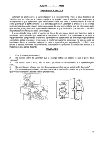 39
Aula 22 _____/_____/2019
VALORIZAR A ESCOLA
Valorizar os professores, a aprendizagem e o conhecimento. Hoje o povo brasileiro já
valoriza que as crianças e jovens estejam na escola, mas é preciso que passemos a
acompanhar o que aprendem, que valorizemos cada vez mais o conhecimento. E não há
como promover o conhecimento e a aprendizagem sem valorizar o professor e os outros
profissionais da escola. Assim, pais ou pessoas de uma comunidade que se interessam pelo
que a criança ou jovem está aprendendo na escola e que demonstra que respeita o trabalho
do professor contribui para essa valorização.
E essa Atitude pode estar presente no dia a dia de todos, como por exemplo: pais e
familiares demonstrando que valorizam e respeitam o trabalho dos professores e de toda a
equipe escolar, perguntando o que está aprendendo e observando se a criança ou jovem está
estimulado pelas propostas; professores e diretores buscando assegurar na sala de aula as
condições físicas e materiais adequados para a aprendizagem, organização, conforto para
leitura e estudo; diretores reconhecendo, valorizando e apoiando a capacidade técnica e o
trabalho de seu corpo docente.
ATIVIDADES
1. Que é a intenção do texto?
2. De acordo além de valorizar que a criança esteja na escola, o que o povo deve
valorizar?
3. De acordo com o texto, não há como promover o conhecimento e a aprendizagem
sem...
4. De acordo com o texto, que tipo de pessoas contribui para a valorização da escola?
5. Escreva no espaço abaixo, atitudes que você e sua família podem ter que demonstram
que vocês valorizam a escola e seus profissionais.
 