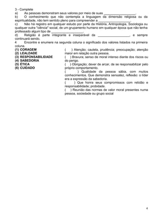 4
3 - Complete
a) As pessoas demonstram seus valores por meio de suas __________________.
b) O conhecimento que não contempla a linguagem da dimensão religiosa ou da
espiritualidade, não tem sentido pleno para compreender a __________________.
c) Não há registro em qualquer estudo por parte da História, Antropologia, Sociologia ou
qualquer outra "ciência" social, de um grupamento humano em qualquer época que não tenha
professado algum tipo de __________________.
d) Religião é parte integrante e inseparável da __________________, e sempre
continuará sendo.
4 Encontre e enumere na segunda coluna o significado dos valores listados na primeira
coluna.
(1) CORAGEM
(2) LEALDADE
(3) RESPONSABILIDADE
(4) SABEDORIA
(5) ÉTICA
(6) CUIDADO
( ) Atenção; cautela, prudência; preocupação; atenção
maior em relação outra pessoa.
( ) Bravura; senso de moral intenso diante dos riscos ou
do perigo.
( ) Obrigação; dever de arcar, de se responsabilizar pelo
próprio comportamento.
( ) Qualidade da pessoa sábia, com muitos
conhecimentos. Que demonstra sensatez, reflexão: o líder
era a expressão da sabedoria.
( ) Que honra seus compromissos com retidão e
responsabilidade; probidade.
( ) Reunião das normas de valor moral presentes numa
pessoa, sociedade ou grupo social
 