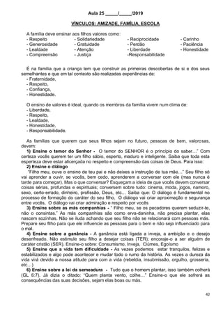 42
Aula 25 _____/_____/2019
VÍNCULOS: AMIZADE, FAMÍLIA, ESCOLA
A família deve ensinar aos filhos valores como:
- Respeito - Solidariedade - Reciprocidade - Carinho
- Generosidade - Gratuidade - Perdão - Paciência
- Lealdade - Atenção - Liberdade - Honestidade
- Compreensão - Justiça -Responsabilidade
É na família que a criança tem que construir as primeiras descobertas de si e dos seus
semelhantes e que em tal contexto são realizadas experiências de:
- Fraternidade,
- Respeito,
- Confiança,
- Honestidade.
O ensino de valores é ideal, quando os membros da família vivem num clima de:
- Liberdade,
- Respeito,
- Lealdade,
- Honestidade,
- Responsabilidade.
As famílias que querem que seus filhos sejam no futuro, pessoas de bem, valorosas,
devem:
1) Ensine o temor do Senhor - O temor do SENHOR é o princípio do saber…” Com
certeza vocês querem ter um filho sábio, esperto, maduro e inteligente. Saiba que toda esta
esperteza deve estar alicerçada no respeito e compreensão das coisas de Deus. Para isso:
2) Ensine o diálogo
“Filho meu, ouve o ensino de teu pai e não deixes a instrução de tua mãe…” Seu filho só
vai aprender a ouvir, se vocês, bem cedo, aprenderem a conversar com ele (mas nunca é
tarde para começar). Mas o que conversar? Esqueçam a ideia de que vocês devem conversar
coisas sérias, profundas e espirituais; conversem sobre tudo: cinema, moda, jogos, namoro,
sexo, certo-errado, dinheiro, profissão, Deus, etc… Saiba que: O diálogo é fundamental no
processo de formação do caráter do seu filho, O diálogo vai criar aproximação e segurança
entre vocês, O diálogo vai criar admiração e respeito por vocês
3) Ensine sobre as más companhias - “ Filho meu, se os pecadores querem seduzir-te,
não o consintas.” As más companhias são como erva-daninha, não precisa plantar, elas
nascem sozinhas. Não se iluda achando que seu filho não se relacionará com pessoas más.
Prepare seu filho para que ele influencie as pessoas para o bem e não seja influenciado para
o mal.
4) Ensine sobre a ganância - A ganância está ligada a inveja, a ambição e o desejo
desenfreado. Não estimule seu filho a desejar coisas (TER); encoraje-o a ser alguém de
caráter cristão (SER). Ensine-o sobre: Consumismo, Inveja, Ciúmes, Egoísmo
5) Ensine que a vida tem dificuldade - As vezes podemos estar tranquilos, felizes e
estabilizados e algo pode acontecer e mudar todo o rumo da história. As vezes a dureza da
vida virá devido a nossa atitude para com a vida (rebeldia, insubmissão, orgulho, grosseria,
etc…)
6) Ensine sobre a lei da semeadura - Tudo que o homem plantar, isso também colherá
(GL 6:7). Já dizia o ditado: “Quem planta vento, colhe…” Ensine-o que ele sofrerá as
consequências das suas decisões, sejam elas boas ou más.
 