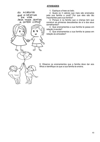 43
ATIVIDADES
1. Explique a frase ao lado.
2. Quais os 3 valores que mais são ensinados
pela sua família a você? Por que eles são tão
importantes para sua família?
3. Porque é na família que a criança tem que
construir as primeiras descobertas de si e dos seus
semelhantes?
4. Que ensinamentos a sua família te passa em
relação à escola?
5. Que ensinamentos a sua família te passa em
relação às amizades?
6. Observe os ensinamentos que a família deve dar aos
filhos e identifique os que a sua família te ensina.
 