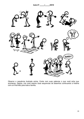 45
Aula 27 _____/_____/2019
Observe a sequência ilustrada acima. Conte com suas palavras o que você acha que
aconteceu. Depois, crie você mesmo duas sequencias de desenhos continuando a história
com um final feliz para toda a família.
 