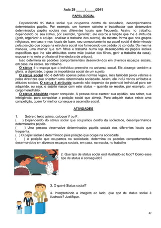 47
Aula 29 _____/_____/2019
PAPEL SOCIAL
Dependendo do status social que ocupamos dentro da sociedade, desempenhamos
determinados papéis. Por exemplo, um homem solteiro e trabalhador que desenvolve
determinados papéis sociais nos diferentes locais que frequenta. Assim, no trabalho,
dependendo de seu status, por exemplo, “gerente”, ele exerce a função que lhe é atribuída
(gerir, organizar a equipe, analisar o trabalho dos outros), da mesma forma que nos grupos
religiosos, em casa e nos locais de lazer, seu comportamento ou papel social é determinado
pela posição que ocupa na estrutura social nos fornecendo um padrão de conduta. Da mesma
maneira, uma mulher que tem filhos e trabalha numa loja desempenha os papéis sociais
específicos que lhe são atribuídos como mãe (cuidar dos filhos, gerir a trabalho da casa),
esposa e no meio profissional (vendedora de artigos).
Isso determina os padrões comportamentais desenvolvidos em diversos espaços sociais,
em casa, na escola, no trabalho.
O status é o espaço que o indivíduo preenche no universo social. Ele abrange também a
glória, a dignidade, o grau de importância social de um sujeito.
O status social não é definido apenas pelas normas legais, mas também pelos valores e
pelas diretrizes que orientam uma determinada sociedade. Assim, ele inclui vários atributos e
atitudes sociais. O status é atribuído quando não depende do potencial individual para ser
adquirido, ou seja, o sujeito nasce com este status – quando se recebe, por exemplo, um
cargo hereditário.
O status adquirido requer conquiste. A pessoa deve exercer sua aptidão, seu saber, sua
inteligência, para conquistar a posição social que almeja. Para adquirir status existe uma
competição, quem for melhor consegue a ascensão social.
ATIVIDADES
1. Sobre o texto acima, coloque V ou F:
( ) Dependendo do status social que ocupamos dentro da sociedade, desempenhamos
determinados papéis.
( ) Uma pessoa desenvolve determinados papéis sociais nos diferentes locais que
frequenta.
( ) O papel social é determinado pela posição que ocupa na sociedade
( ) A posição que ocupamos na sociedade, determina os padrões comportamentais
desenvolvidos em diversos espaços sociais, em casa, na escola, no trabalho
2. Que tipo de status social está ilustrado ao lado? Como esse
tipo de status é conseguido?
3. O que é Status social?
4. Interpretando a imagem ao lado, que tipo de status social é
ilustrado? Justifique.
 