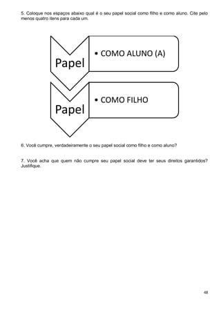 48
5. Coloque nos espaços abaixo qual é o seu papel social como filho e como aluno. Cite pelo
menos quatro itens para cada um.
6. Você cumpre, verdadeiramente o seu papel social como filho e como aluno?
7. Você acha que quem não cumpre seu papel social deve ter seus direitos garantidos?
Justifique.
Papel
• COMO ALUNO (A)
Papel
• COMO FILHO
 