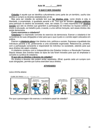 49
Aula 30 _____/_____/2019
O QUE É SER CIDADÃO
Cidadão é aquele que se identifica culturalmente como parte de um território, usufrui dos
direitos e cumpre os deveres estabelecidos em lei.
Mas para ser cidadão de verdade tem que ter direitos civis, como direito à vida, à
liberdade, à propriedade, à igualdade perante a lei. Tem que ter também direitos políticos
para participar no destino da sociedade, votar, ser votado. E o mais importante é ter direitos
sociais que são os direitos que garantem a participação do indivíduo na riqueza coletiva: o
direito à educação, ao trabalho justo, à saúde, a uma velhice tranquila, sem esses direitos não
existe democracia.
Como exercemos a cidadania?
Cidadania é a expressão concreta do exercício da democracia. Exercer a cidadania é ter
consciência de suas obrigações e lutar para que o que é justo e o correto sejam colocados em
prática.
Exercer a cidadania plena é ter direitos civis, políticos e sociais. Expressa a igualdade dos
indivíduos perante a lei, pertencendo a uma sociedade organizada. Relaciona-se, portanto,
com a participação consciente e responsável do indivíduo na sociedade, zelando para que
seus direitos não sejam violados.
A cidadania começou com a Independência dos Estados Unidos e a Revolução Francesa.
Depois desses dois eventos todos os tipos de luta foram travados para que se ampliasse o
conceito e a prática de cidadania.
O que são os direitos e deveres do cidadão?
Os direitos e deveres não podem andar separados. Afinal, quando cada um cumpre com
suas obrigações, permite que outros exercitem seus direitos.
ATIVIDADES
Leia a tirinha abaixo
Por que o personagem não exerceu o verdadeiro papel de cidadão?
 