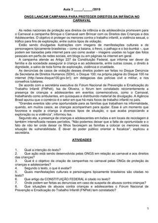 5
Aula 3 _____/_____/2019
ONGS LANÇAM CAMPANHA PARA PROTEGER DIREITOS DA INFÂNCIA NO
CARNAVAL
As redes nacionais de proteção aos direitos da infância e da adolescência promovem para
o Carnaval a campanha Brinque o Carnaval sem Brincar com os Direitos das Crianças e dos
Adolescentes. O objetivo é proteger os menores contra o trabalho infantil, a violência sexual, o
tráfico para fins de exploração, entre outros tipos de violação.
Estão sendo divulgadas ilustrações com imagens de manifestações culturais e de
personagens tipicamente brasileiras – como a baiana, o frevo, o palhaço e o boi-bumbá –, que
podem ser baixadas pela internet para uso como avatar - imagens usadas no lugar das fotos
pessoais em perfis de redes sociais, em blogs ou em páginas na internet em geral.
A campanha atende ao Artigo 227 da Constituição Federal, que informa ser dever da
família e da sociedade assegurar à criança e ao adolescente, entre outras coisas, o direito à
dignidade, a salvo de toda forma de exploração, violência e crueldade.
As denúncias de casos de violação desses direitos podem ser feitas no Disque Denúncia
da Secretaria de Direitos Humanos (SDH), o Disque 100; na própria página do Disque 100 na
internet (http://www.disque100.gov.br/); em delegacias das polícias civil e militar, e nos
conselhos tutelares.
De acordo com a secretária executiva do Fórum Nacional de Prevenção e Erradicação do
Trabalho Infantil (FNPeti), Isa de Oliveira, o fórum tem constatado recorrentemente a
presença de crianças e adolescentes em eventos comemorativos, como o Carnaval,
trabalhando como ambulantes, em quiosques e distribuindo material de divulgação. A Agência
Brasil apurou que o comércio é o setor em que há mais focos de trabalho infantil no país.
"Grandes eventos são uma oportunidade para as famílias que trabalham na informalidade,
quando, em muitos casos, as crianças acompanham para ajudar. Esse é um momento que
favorece e expõe a criança a diversos tipos de situação, o que acaba propiciando a
exploração ou a violência”, informou Isa.
Segundo ela, a presença de crianças e adolescentes em lixões e em locais de reciclagem é
também intensificada nesses períodos. "Não podemos deixar que a falta de oportunidade e o
fato de não ter onde deixar os filhos favoreçam as famílias a colocar os menores nesta
situação de vulnerabilidade. É dever do poder público orientar e fiscalizar”, explicou a
secretária.
ATIVIDADES
1. Qual a intenção do texto?
2. Que ação está sendo desenvolvida pelas ONGS em relação ao carnaval e aos direitos
das crianças?
3. Qual é o objetivo da criação de campanhas no carnaval pelas ONGs de proteção ás
crianças e adolescentes?
4. Segundo o texto, o que é avatar?
5. Quais manifestações culturais e personagens tipicamente brasileiros são citadas no
texto?
6. Que artigo da CONSTITUIÇÃO FEDERAL é citado no texto?
7. Onde podem ser feitas as denuncias em caso de suspeita de abusos contra crianças?
8. Que situações de abusos contra crianças e adolescentes o Fórum Nacional de
Prevenção e Erradicação do Trabalho Infantil (FNPeti) tem constatado?
 