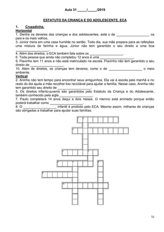 51
Aula 31 _____/_____/2019
ESTATUTO DA CRIANÇA E DO ADOLESCENTE. ECA
1. Cruzadinha.
Horizontal
1. Dentre os deveres das crianças e dos adolescentes, está o de __________________ os
pais e os mais velhos.
3. Júnior mora em uma casa humilde no sertão. Todo dia, sua mãe prepara para as refeições
uma mistura de farinha e água. Júnior não tem garantido o seu direito a uma boa
__________________.
4. Além dos direitos, o ECA também fala sobre os __________________.
6. Toda pessoa que ainda não completou 12 anos é uma __________________.
9. Flavinho tem 11 anos e não está matriculado na escola. Flavinho não tem garantido o seu
direito de __________________.
10. Além de direitos, as crianças tem deveres, como o de __________________ o meio
ambiente.
Vertical
2. Aninha não tem tempo para encontrar seus amiguinhos. Ela vai à escola pela manhã e no
resto do dia ajuda a mãe recolher lixo reciclável para ajudar a família. Nesse caso, Aninha não
tem garantido seu direito de __________________.
5. Os direitos infanto-juvenis são garantidos pelo Estatuto da Criança e do Adolescente,
também conhecido pela sigla __________________.
7. Paulo completará 14 anos daqui a dois meses. O menino está animado porque então
poderá trabalhar como __________________.
8. O __________________ infantil é proibido pelo ECA. Mesmo assim, milhares de crianças
são obrigadas a trabalhar para ajudar suas famílias.
 