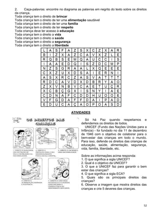 52
2. Caça-palavras: encontre no diagrama as palavras em negrito do texto sobre os direitos
da criança.
Toda criança tem o direito de brincar
Toda criança tem o direito de ter uma alimentação saudável
Toda criança tem o direito de ter uma família
Toda criança tem o direito de ter respeito
Toda criança deve ter acesso à educação
Toda criança tem o direito a vida
Toda criança tem o direito a saúde
Toda criança tem o direito a segurança
Toda criança tem o direito a liberdade
ATIVIDADES
Só há Paz quando respeitamos e
defendemos os direitos de todos.
UNICEF (Fundo das Nações Unidas para a
Infância) - foi fundado no dia 11 de dezembro
de 1946 com o objetivo de colaborar para o
bem-estar das crianças em todo o mundo.
Para isso, defende os direitos das crianças de
educação, saúde, alimentação, segurança,
vida, família, liberdade, etc.
Sobre as informações acima responda:
1. O que significa a sigla UNICEF?
2. Qual é o objetivo da UNICEF?
3. O que a UNICEF faz para garantir o bem
estar das crianças?
4. O que significa a sigla ECA?
5. Quais são os principais direitos das
crianças?
6. Observe a imagem que mostra direitos das
crianças e crie 5 deveres das crianças.
 