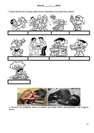 55
Aula 33 _____/_____/2019
1. Quais direitos das crianças estão sendo respeitados nos quadrinhos abaixo?
2. Escreva um parágrafo sobre os direitos que estão sendo desrespeitados nas imagens
acima.
 