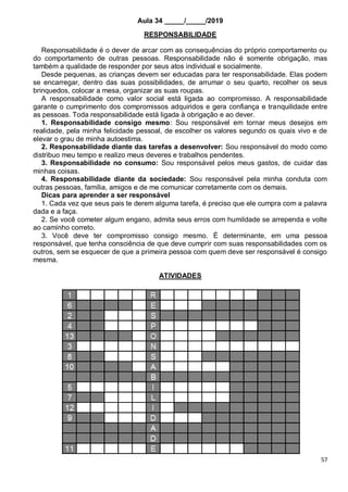 57
Aula 34 _____/_____/2019
RESPONSABILIDADE
Responsabilidade é o dever de arcar com as consequências do próprio comportamento ou
do comportamento de outras pessoas. Responsabilidade não é somente obrigação, mas
também a qualidade de responder por seus atos individual e socialmente.
Desde pequenas, as crianças devem ser educadas para ter responsabilidade. Elas podem
se encarregar, dentro das suas possibilidades, de arrumar o seu quarto, recolher os seus
brinquedos, colocar a mesa, organizar as suas roupas.
A responsabilidade como valor social está ligada ao compromisso. A responsabilidade
garante o cumprimento dos compromissos adquiridos e gera confiança e tranquilidade entre
as pessoas. Toda responsabilidade está ligada à obrigação e ao dever.
1. Responsabilidade consigo mesmo: Sou responsável em tornar meus desejos em
realidade, pela minha felicidade pessoal, de escolher os valores segundo os quais vivo e de
elevar o grau de minha autoestima.
2. Responsabilidade diante das tarefas a desenvolver: Sou responsável do modo como
distribuo meu tempo e realizo meus deveres e trabalhos pendentes.
3. Responsabilidade no consumo: Sou responsável pelos meus gastos, de cuidar das
minhas coisas.
4. Responsabilidade diante da sociedade: Sou responsável pela minha conduta com
outras pessoas, família, amigos e de me comunicar corretamente com os demais.
Dicas para aprender a ser responsável
1. Cada vez que seus pais te derem alguma tarefa, é preciso que ele cumpra com a palavra
dada e a faça.
2. Se você cometer algum engano, admita seus erros com humildade se arrependa e volte
ao caminho correto.
3. Você deve ter compromisso consigo mesmo. É determinante, em uma pessoa
responsável, que tenha consciência de que deve cumprir com suas responsabilidades com os
outros, sem se esquecer de que a primeira pessoa com quem deve ser responsável é consigo
mesma.
ATIVIDADES
 