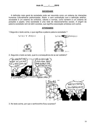 59
Aula 35 _____/_____/2019
SOCIEDADE
A definição mais geral de sociedade pode ser resumida como um sistema de interações
humanas culturalmente padronizadas. Assim, e sem contradição com a definição anterior,
sociedade é um sistema de símbolos, valores e normas, como também é um sistema de
posições e papéis. Uma sociedade é uma rede de relacionamentos sociais. A origem da
palavra sociedade vem do latim societas, que significa associação amistosa com outros.
ATIVIDADES
1.Segundo o texto acima, o que significa a palavra palavra sociedade ?
2. Segundo o texto ao lado, qual é a consequência de se ser solidário?
3. No texto acima, por que o senhorzinho ficou surpreso?
 
