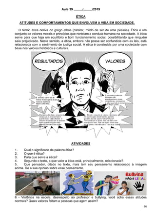 66
Aula 39 _____/_____/2019
ÉTICA
ATITUDES E COMPORTAMENTOS QUE ENVOLVEM A VIDA EM SOCIEDADE.
O termo ética deriva do grego ethos (caráter, modo de ser de uma pessoa). Ética é um
conjunto de valores morais e princípios que norteiam a conduta humana na sociedade. A ética
serve para que haja um equilíbrio e bom funcionamento social, possibilitando que ninguém
saia prejudicado. Neste sentido, a ética, embora não possa ser confundida com as leis, está
relacionada com o sentimento de justiça social. A ética é construída por uma sociedade com
base nos valores históricos e culturais.
ATIVIDADES
1. Qual o significado da palavra ética?
2. O que é ética?
3. Para que serve a ética?
4. Segundo o texto, a que valor a ética está, principalmente, relacionada?
5. Que pensador, citado no texto, mais tem seu pensamento relacionado à imagem
acima. Dê a sua opinião sobre esse pensamento.
6 - Violência na escola, desrespeito ao professor e bullying, você acha essas atitudes
normais? Quais valores faltam a pessoas que agem assim?
 