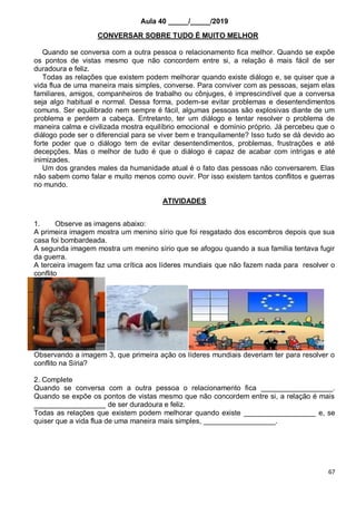 67
Aula 40 _____/_____/2019
CONVERSAR SOBRE TUDO É MUITO MELHOR
Quando se conversa com a outra pessoa o relacionamento fica melhor. Quando se expõe
os pontos de vistas mesmo que não concordem entre si, a relação é mais fácil de ser
duradoura e feliz.
Todas as relações que existem podem melhorar quando existe diálogo e, se quiser que a
vida flua de uma maneira mais simples, converse. Para conviver com as pessoas, sejam elas
familiares, amigos, companheiros de trabalho ou cônjuges, é imprescindível que a conversa
seja algo habitual e normal. Dessa forma, podem-se evitar problemas e desentendimentos
comuns. Ser equilibrado nem sempre é fácil, algumas pessoas são explosivas diante de um
problema e perdem a cabeça. Entretanto, ter um diálogo e tentar resolver o problema de
maneira calma e civilizada mostra equilíbrio emocional e domínio próprio. Já percebeu que o
diálogo pode ser o diferencial para se viver bem e tranquilamente? Isso tudo se dá devido ao
forte poder que o diálogo tem de evitar desentendimentos, problemas, frustrações e até
decepções. Mas o melhor de tudo é que o diálogo é capaz de acabar com intrigas e até
inimizades.
Um dos grandes males da humanidade atual é o fato das pessoas não conversarem. Elas
não sabem como falar e muito menos como ouvir. Por isso existem tantos conflitos e guerras
no mundo.
ATIVIDADES
1. Observe as imagens abaixo:
A primeira imagem mostra um menino sírio que foi resgatado dos escombros depois que sua
casa foi bombardeada.
A segunda imagem mostra um menino sírio que se afogou quando a sua família tentava fugir
da guerra.
A terceira imagem faz uma crítica aos líderes mundiais que não fazem nada para resolver o
conflito
Observando a imagem 3, que primeira ação os líderes mundiais deveriam ter para resolver o
conflito na Síria?
2. Complete
Quando se conversa com a outra pessoa o relacionamento fica __________________.
Quando se expõe os pontos de vistas mesmo que não concordem entre si, a relação é mais
__________________ de ser duradoura e feliz.
Todas as relações que existem podem melhorar quando existe __________________ e, se
quiser que a vida flua de uma maneira mais simples, __________________.
 