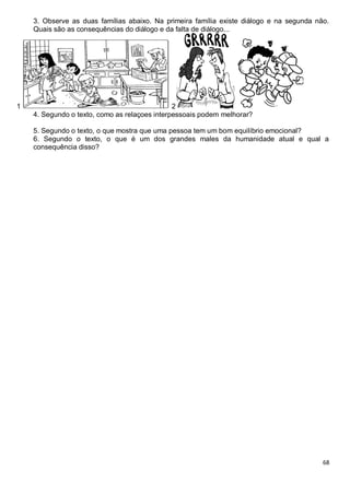 68
3. Observe as duas famílias abaixo. Na primeira família existe diálogo e na segunda não.
Quais são as consequências do diálogo e da falta de diálogo...
1 2
4. Segundo o texto, como as relaçoes interpessoais podem melhorar?
5. Segundo o texto, o que mostra que uma pessoa tem um bom equilíbrio emocional?
6. Segundo o texto, o que é um dos grandes males da humanidade atual e qual a
consequência disso?
 