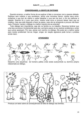 69
Aula 41 _____/_____/2019
CONVERSANDO, A GENTE SE ENTENDE
Quando erramos, a melhor forma de se explicar é falar e conversar com a pessoa afetada.
Explique sem rodeios o que aconteceu, tenha uma conversa franca, mostre seus erros,
evidencie o que tem de melhor e saiba trabalhar o que tem de bom, a fim de melhorar a
relação. Quando foi o outro que errou, mostre onde errou e procure deixar claro que se
chateou, mas que está disposto a fazer as pazes, caso ele se arrependa e procure não fazer
mais. Portanto, manter o diálogo é a melhor maneira de se entender!
Todo diálogo tem importância, seja ele na família ou no trabalho. Devemos lembrar que
uma boa conversa é fundamental para dar o primeiro passo ao se resolver problemas e evitar
que outros apareçam. Por isso, pense com carinho no diálogo. Ele pode ser a melhor saída
para muitos problemas! Irar-se, brigar, xingar, ter reação agressiva pode tornar o problea
ainda maior.
ATIVIDADES
Desenhe uma sequência de homens palitos onde exista autocontrole ou domínio próprio
relacionado ao diálogo.
Produza um texto sobre as consequências da falta de diálogo nas famílias.
 