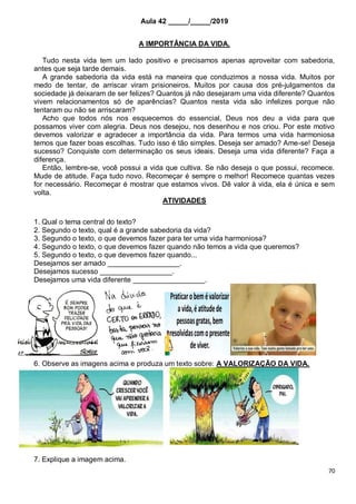 70
Aula 42 _____/_____/2019
A IMPORTÂNCIA DA VIDA.
Tudo nesta vida tem um lado positivo e precisamos apenas aproveitar com sabedoria,
antes que seja tarde demais.
A grande sabedoria da vida está na maneira que conduzimos a nossa vida. Muitos por
medo de tentar, de arriscar viram prisioneiros. Muitos por causa dos pré-julgamentos da
sociedade já deixaram de ser felizes? Quantos já não desejaram uma vida diferente? Quantos
vivem relacionamentos só de aparências? Quantos nesta vida são infelizes porque não
tentaram ou não se arriscaram?
Acho que todos nós nos esquecemos do essencial, Deus nos deu a vida para que
possamos viver com alegria. Deus nos desejou, nos desenhou e nos criou. Por este motivo
devemos valorizar e agradecer a importância da vida. Para termos uma vida harmoniosa
temos que fazer boas escolhas. Tudo isso é tão simples. Deseja ser amado? Ame-se! Deseja
sucesso? Conquiste com determinação os seus ideais. Deseja uma vida diferente? Faça a
diferença.
Então, lembre-se, você possui a vida que cultiva. Se não deseja o que possui, recomece.
Mude de atitude. Faça tudo novo. Recomeçar é sempre o melhor! Recomece quantas vezes
for necessário. Recomeçar é mostrar que estamos vivos. Dê valor à vida, ela é única e sem
volta.
ATIVIDADES
1. Qual o tema central do texto?
2. Segundo o texto, qual é a grande sabedoria da vida?
3. Segundo o texto, o que devemos fazer para ter uma vida harmoniosa?
4. Segundo o texto, o que devemos fazer quando não temos a vida que queremos?
5. Segundo o texto, o que devemos fazer quando...
Desejamos ser amado __________________.
Desejamos sucesso __________________.
Desejamos uma vida diferente __________________.
6. Observe as imagens acima e produza um texto sobre: A VALORIZAÇÃO DA VIDA.
7. Explique a imagem acima.
 
