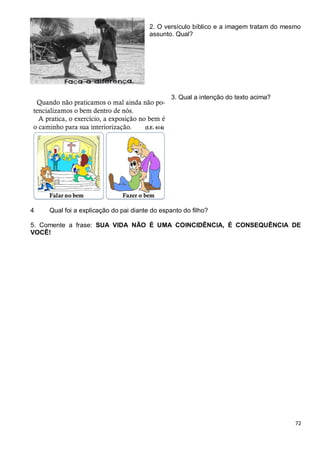 72
2. O versículo bíblico e a imagem tratam do mesmo
assunto. Qual?
3. Qual a intenção do texto acima?
4 Qual foi a explicação do pai diante do espanto do filho?
5. Comente a frase: SUA VIDA NÃO É UMA COINCIDÊNCIA, É CONSEQUÊNCIA DE
VOCÊ!
 