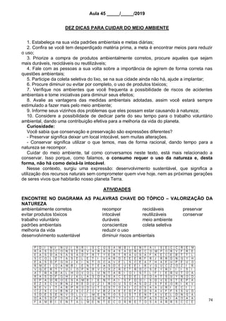 74
Aula 45 _____/_____/2019
DEZ DICAS PARA CUIDAR DO MEIO AMBIENTE
1. Estabeleça na sua vida padrões ambientais e metas diárias;
2. Confira se você tem desperdiçado matéria prima, a meta é encontrar meios para reduzir
o uso;
3. Priorize a compra de produtos ambientalmente corretos, procure aqueles que sejam
mais duráveis, recicláveis ou reutilizáveis;
4. Fale com as pessoas a sua volta sobre a importância de agirem de forma correta nas
questões ambientais;
5. Participe da coleta seletiva do lixo, se na sua cidade ainda não há, ajude a implantar;
6. Procure diminuir ou evitar por completo, o uso de produtos tóxicos;
7. Verifique nos ambientes que você frequenta a possibilidade de riscos de acidentes
ambientais e tome iniciativas para diminuir seus efeitos;
8. Avalie as vantagens das medidas ambientais adotadas, assim você estará sempre
estimulado a fazer mais pelo meio ambiente;
9. Informe seus vizinhos dos problemas que eles possam estar causando à natureza;
10. Considere a possibilidade de dedicar parte do seu tempo para o trabalho voluntário
ambiental, dando uma contribuição efetiva para a melhoria da vida do planeta.
Curiosidade:
Você sabia que conservação e preservação são expressões diferentes?
- Preservar significa deixar um local intocável, sem muitas alterações.
- Conservar significa utilizar o que temos, mas de forma racional, dando tempo para a
natureza se recompor.
Cuidar do meio ambiente, tal como conversamos neste texto, está mais relacionado a
conservar. Isso porque, como falamos, o consumo requer o uso da natureza e, desta
forma, não há como deixá-la intocável.
Nesse contexto, surgiu uma expressão: desenvolvimento sustentável, que significa a
utilização dos recursos naturais sem comprometer quem vive hoje, nem as próximas gerações
de seres vivos que habitarão nosso planeta Terra.
ATIVIDADES
ENCONTRE NO DIAGRAMA AS PALAVRAS CHAVE DO TÓPICO – VALORIZAÇÂO DA
NATUREZA
ambientalmente corretos recompor recicláveis preservar
evitar produtos tóxicos intocável reutilizáveis conservar
trabalho voluntário duráveis meio ambiente
padrões ambientais conscientize coleta seletiva
melhoria da vida reduzir o uso
desenvolvimento sustentável diminuir riscos ambientais
 