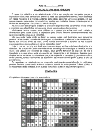 75
Aula 46 _____/_____/2019
VALORIZAÇÃO DOS BENS PÚBLICOS
É dever dos cidadãos e da administração pública em relação ao zelo pelas praças e
espaços de lazer, mas parece que, embora a frase seja politicamente correta, o que acontece
em nosso município é o inverso. Andando pela cidade podemos ver que as praças, em sua
grande maioria, estão sujas, com muito lixo, plantas sem cuidados, bancos cobertos por terra,
chafarizes sem água e com pouca ou sem iluminação.
As praças que servem para o lazer e a prática de esportes estão se tornando locais ermos
e propícios para atos ilícitos, por causa da pouca valorização do bem público.
Infelizmente temos poucos bens públicos e o pouco que existe está mal cuidado e
abandonado pelo poder público e depredado pelo próprio morador consequentemente não
aproveitado pela população e visitantes.
Não nos resta muita opção de lazer, as praças sujas, mal iluminadas sem segurança
pública, canteiros sem cuidados de jardinagem, equipamentos quebrados e danificados são o
retrato das nossas áreas de lazer. Como vamos desenvolver o turismo se não existem
espaços públicos adequados nem para o pessoal de casa?
Hoje, o que se percebe, é o total abandono das áreas verdes e de lazer destinadas aos
cidadãos. As praças do Centro converteram-se em refúgio de mendigos e camelôs, muitas
vezes são usadas por usuários de drogas, seus jardins tornaram-se depósito de lixo e
imundície, e o que antes seria um convite ao relaxamento e ao descanso, ilustrado pelo
simples ato de sentar-se num banco de praça para apreciar a paisagem, jogar conversa fora,
ou ler um livro, tornou-se sinônimo de abandono, devido descaso do poder público e falta de
policiamento.
Os moradores da cidade devem ter uma maior participação na revitalização do patrimônio
público. Primeiro preservando e depois cobrando atitude do poder público. O Bem público é
de responsabilidade de todos. Bem público é chamado também de patrimônio público.
ATIVIDADES
Complete as lacunas e preencha a cruzadinha
 