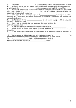 76
1. É dever dos __________________ e da administração pública zelar pelos espaços de lazer
2. As praças que servem para o lazer e a prática de esportes estão se tornando locais ermos e
propícios para atos __________________, por causa da pouca valorização do bem público.
3. Infelizmente temos poucos bens públicos e o pouco que existe está mal cuidado e abandonado
pelo poder público e __________________ pelo próprio morador consequentemente não
aproveitado pela população e visitantes.
4. Falta opção de lazer, as praças sujas, mal __________________ sem segurança pública,
canteiros sem cuidados de jardinagem, equipamentos quebrados e danificados são o retrato das
nossas áreas de lazer.
5. É difícil desenvolver o __________________ se não existem espaços públicos adequados
nem para o pessoal de cidade.
6. Hoje, o que se percebe, é o total abandono das áreas verdes e de __________________
destinadas aos cidadãos.
7. As praças do Centro muitas vezes são usadas por usuários de __________________.
8. Muitas vezes os jardins das praças tornam-se depósito de __________________ e
imundície.
9. O que antes seria um convite ao relaxamento e ao descanso tornou-se sinônimo de
__________________.
10. Os moradores da cidade devem ter uma maior participação na __________________ do
patrimônio público. Primeiro preservando e depois cobrando atitude do poder público.
11. O __________________ público é de responsabilidade de todos.
Bem público é chamado também de __________________ público
 