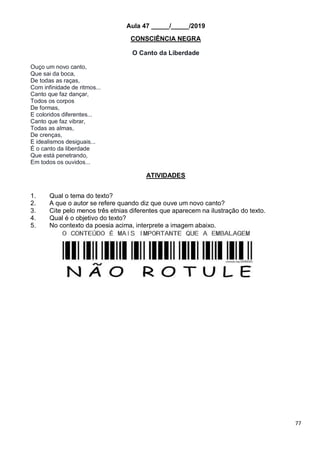 77
Aula 47 _____/_____/2019
CONSCIÊNCIA NEGRA
O Canto da Liberdade
Ouço um novo canto,
Que sai da boca,
De todas as raças,
Com infinidade de ritmos...
Canto que faz dançar,
Todos os corpos
De formas,
E coloridos diferentes...
Canto que faz vibrar,
Todas as almas,
De crenças,
E idealismos desiguais...
É o canto da liberdade
Que está penetrando,
Em todos os ouvidos...
ATIVIDADES
1. Qual o tema do texto?
2. A que o autor se refere quando diz que ouve um novo canto?
3. Cite pelo menos três etnias diferentes que aparecem na ilustração do texto.
4. Qual é o objetivo do texto?
5. No contexto da poesia acima, interprete a imagem abaixo.
 