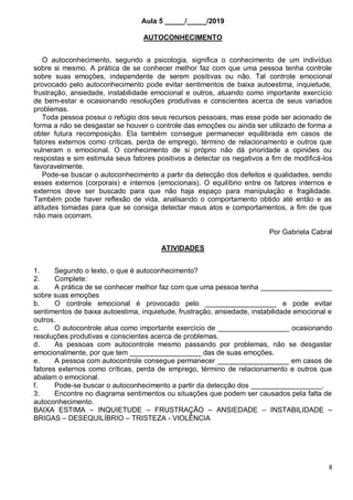 8
Aula 5 _____/_____/2019
AUTOCONHECIMENTO
O autoconhecimento, segundo a psicologia, significa o conhecimento de um indivíduo
sobre si mesmo. A prática de se conhecer melhor faz com que uma pessoa tenha controle
sobre suas emoções, independente de serem positivas ou não. Tal controle emocional
provocado pelo autoconhecimento pode evitar sentimentos de baixa autoestima, inquietude,
frustração, ansiedade, instabilidade emocional e outros, atuando como importante exercício
de bem-estar e ocasionando resoluções produtivas e conscientes acerca de seus variados
problemas.
Toda pessoa possui o refúgio dos seus recursos pessoais, mas esse pode ser acionado de
forma a não se desgastar se houver o controle das emoções ou ainda ser utilizado de forma a
obter futura recomposição. Ela também consegue permanecer equilibrada em casos de
fatores externos como críticas, perda de emprego, término de relacionamento e outros que
vulneram o emocional. O conhecimento de si próprio não dá prioridade a opiniões ou
respostas e sim estimula seus fatores positivos a detectar os negativos a fim de modificá-los
favoravelmente.
Pode-se buscar o autoconhecimento a partir da detecção dos defeitos e qualidades, sendo
esses externos (corporais) e internos (emocionais). O equilíbrio entre os fatores internos e
externos deve ser buscado para que não haja espaço para manipulação e fragilidade.
Também pode haver reflexão de vida, analisando o comportamento obtido até então e as
atitudes tomadas para que se consiga detectar maus atos e comportamentos, a fim de que
não mais ocorram.
Por Gabriela Cabral
ATIVIDADES
1. Segundo o texto, o que é autoconhecimento?
2. Complete:
a. A prática de se conhecer melhor faz com que uma pessoa tenha __________________
sobre suas emoções
b. O controle emocional é provocado pelo __________________ e pode evitar
sentimentos de baixa autoestima, inquietude, frustração, ansiedade, instabilidade emocional e
outros.
c. O autocontrole atua como importante exercício de __________________ ocasionando
resoluções produtivas e conscientes acerca de problemas.
d. As pessoas com autocontrole mesmo passando por problemas, não se desgastar
emocionalmente, por que tem __________________ das de suas emoções.
e. A pessoa com autocontrole consegue permanecer __________________ em casos de
fatores externos como críticas, perda de emprego, término de relacionamento e outros que
abalam o emocional.
f. Pode-se buscar o autoconhecimento a partir da detecção dos __________________.
3. Encontre no diagrama sentimentos ou situações que podem ser causados pela falta de
autoconhecimento.
BAIXA ESTIMA – INQUIETUDE – FRUSTRAÇÃO – ANSIEDADE – INSTABILIDADE –
BRIGAS – DESEQUILÍBRIO – TRISTEZA - VIOLÊNCIA
 