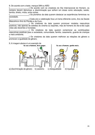 81
8. De acordo com o texto, marque SIM ou NÃO
(__________________) De acordo com os criadores do Dia Internacional do Homem, os
homens devem denunciar a discriminação que sofrem em áreas como educação, saúde,
família, direito, mídia, entre outras.
(__________________) Os pioneiros da data querem destacar as experiências femininas na
sociedade.
(__________________) Cada ano a celebração foca um tema diferente como, Ano da Saúde
Masculina e Ano do Perdão e da Cura .
(__________________) Os criadores da data querem promover modelos masculinos
positivos, não apenas de estrelas do cinema ou esportes, mas de homens do dia-a-dia cujas
vidas são decentes e honestas;
(__________________) Os criadores da data querem comemorar as contribuições
masculinas positivas para a sociedade, comunidade, família, casamento, guarda de crianças
e meio ambiente;
(__________________) Os criadores da data querem melhorar as relações de gênero e
promover a igualdade de gênero.
9. A imagem abaixo é um exemplo de
a) discriminação de gênero b) sexismo c) desigualdade d) injustiça
 