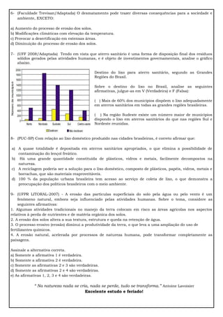 6- (Faculdade Trevisan/Adaptada) O desmatamento pode trazer diversas consequências para a sociedade e
ambiente, EXCETO:
a) Aumento do processo de erosão dos solos.
b) Modificações climáticas com elevação da temperatura.
c) Provocar a desertificação em extensas áreas.
d) Diminuição do processo de erosão dos solos.
7- (UFF 2008/Adaptada) Tendo em vista que aterro sanitário é uma forma de disposição final dos resíduos
sólidos gerados pelas atividades humanas, e é objeto de investimentos governamentais, analise o gráfico
abaixo.
Destino do lixo para aterro sanitário, segundo as Grandes
Regiões do Brasil.
Sobre o destino do lixo no Brasil, analise as seguintes
afirmativas, julgue-as em V (Verdadeira) e F (Falsa):
( ) Mais de 60% dos municípios dispõem o lixo adequadamente
em aterros sanitários em todas as grandes regiões brasileiras.
( ) Na região Sudeste existe um número maior de municípios
dispondo o lixo em aterros sanitários do que nas regiões Sul e
Nordeste reunidas.
8- (PUC-SP) Com relação ao lixo doméstico produzido nas cidades brasileiras, é correto afirmar que:
a) A quase totalidade é depositada em aterros sanitários apropriados, o que elimina a possibilidade de
contaminação do lençol freático.
b) Há uma grande quantidade constituída de plásticos, vidros e metais, facilmente decompostos na
natureza.
c) A reciclagem poderia ser a solução para o lixo doméstico, composto de plásticos, papéis, vidros, metais e
borrachas, que são materiais reaproveitáveis.
d) 100 % da população urbana brasileira tem acesso ao serviço de coleta de lixo, o que demonstra a
preocupação dos políticos brasileiros com o meio ambiente.
9- (UFPR LITORAL-2007) - A erosão das partículas superficiais do solo pela água ou pelo vento é um
fenômeno natural, embora seja influenciado pelas atividades humanas. Sobre o tema, considere as
seguintes afirmativas:
1. Algumas atividades tradicionais no manejo da terra colocam em risco as áreas agrícolas nos aspectos
relativos à perda de nutrientes e de matéria orgânica dos solos.
2. A erosão dos solos altera a sua textura, estrutura e queda na retenção de água.
3. O processo erosivo (erosão) diminui a produtividade da terra, o que leva a uma ampliação do uso de
fertilizantes químicos.
4. A erosão natural, acelerada por processos de natureza humana, pode transformar completamente as
paisagens.
Assinale a alternativa correta.
a) Somente a afirmativa 1 é verdadeira.
b) Somente a afirmativa 2 é verdadeira.
c) Somente as afirmativas 2 e 3 são verdadeiras.
d) Somente as afirmativas 2 e 4 são verdadeiras.
e) As afirmativas 1, 2, 3 e 4 são verdadeiras.
“ Na natureza nada se cria, nada se perde, tudo se transforma.” Antoine Lavoisier
Excelente estudo e feriado!
 