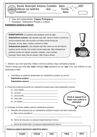 Escola Municipal Antonio Custódio Data: ____/____2021
Professor (a) Andréia Ano: ___ Turma: “__ ”
Estudante: _________________________ Nota:
 Área do Conhecimento: Língua Portuguesa
 Gramática: Substantivo Próprio e comum
 