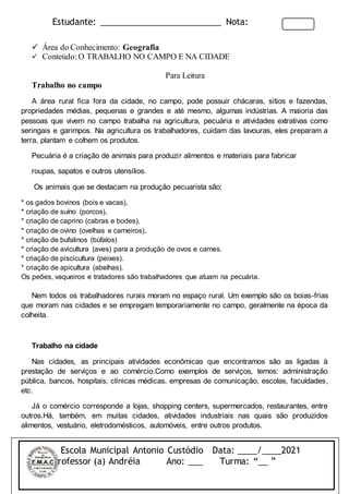 Estudante: _________________________ Nota:
 Área do Conhecimento: Geografia
 Conteúdo:O TRABALHO NO CAMPO E NA CIDADE
Para Leitura
Trabalho no campo
A área rural fica fora da cidade, no campo, pode possuir chácaras, sítios e fazendas,
propriedades médias, pequenas e grandes e até mesmo, algumas indústrias. A maioria das
pessoas que vivem no campo trabalha na agricultura, pecuária e atividades extrativas como
seringais e garimpos. Na agricultura os trabalhadores, cuidam das lavouras, eles preparam a
terra, plantam e colhem os produtos.
Pecuária é a criação de animais para produzir alimentos e materiais para fabricar
roupas, sapatos e outros utensílios.
Os animais que se destacam na produção pecuarista são:
* os gados bovinos (bois e vacas),
* criação de suíno (porcos),
* criação de caprino (cabras e bodes),
* criação de ovino (ovelhas e carneiros),
* criação de bufalinos (búfalos)
* criação de avicultura (aves) para a produção de ovos e carnes.
* criação de piscicultura (peixes).
* criação de apicultura (abelhas).
Os peões, vaqueiros e tratadores são trabalhadores que atuam na pecuária.
Nem todos os trabalhadores rurais moram no espaço rural. Um exemplo são os boias-frias
que moram nas cidades e se empregam temporariamente no campo, geralmente na época da
colheita.
Trabalho na cidade
Nas cidades, as principais atividades econômicas que encontramos são as ligadas à
prestação de serviços e ao comércio.Como exemplos de serviços, temos: administração
pública, bancos, hospitais, clínicas médicas, empresas de comunicação, escolas, faculdades,
etc.
Já o comércio corresponde a lojas, shopping centers, supermercados, restaurantes, entre
outros.Há, também, em muitas cidades, atividades industriais nas quais são produzidos
alimentos, vestuário, eletrodomésticos, automóveis, entre outros produtos.
Escola Municipal Antonio Custódio Data: ____/____2021
Professor (a) Andréia Ano: ___ Turma: “__ ”
 