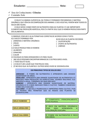 Estudante: _________________________ Nota:
 Área do Conhecimento: Ciências
 Conteúdo: Solo
O SOLO É A CAMADA SUPERFICIAL DA TERRA E É FORMADO POR MINERAIS E MATÉRIA
ORGÂNICA, QUE VÊM DA DECOMPOSIÇÃO DOS ANIMAIS E DOS VEGETAIS, PORÉM NEM TODOS OS
SOLOS SÃO IGUAIS.
O SOLO SERVE COMO FONTE DE NUTRIENTES PARA AS PLANTAS E É UM IMPORTANTE
ELEMENTO NA PRODUÇÃO AGRÍCOLA, POIS É A PARTIR DELE QUE O HOMEM PRODUZ BOA PARTE
DOS ALIMENTOS.
1) MARQUE COMUM X AS ALTERNATIVAS CORRETAS DE ACORDO COMO TEXTO:
A) O SOLO É FORMADO POR:
( ) MINERAIS E MATÉRIA ORGÂNICA
( ) ÁGUA
( ) VENTO
C) O SOLO PRODUZ PARA O HOMEM:
( ) ALIMENTO
( ) DINHEIRO
( ) CALOR
2) COLOQUE (V) PARA VERDADEIRO E (F) PARA FALSO:
( )NO SOLO PODEMOS ENCONTRAR MINHOCAS E OUTROS SERES VIVOS.
( ) TODO SOLO É IGUAL.
( ) O SOLO É UM LUGAR QUE TEM POUCA VIDA.
( )É NO SOLO QUE AS PLANTAS E OUTROS SERES VIVOS SE DESENVOLVEM.
B) DO SOLO AS PLANTAS RECEBEM:
( ) SUSTENTAÇÃO
( ) FONTE DE NUTRIENTES
( ) ABRIGO
 