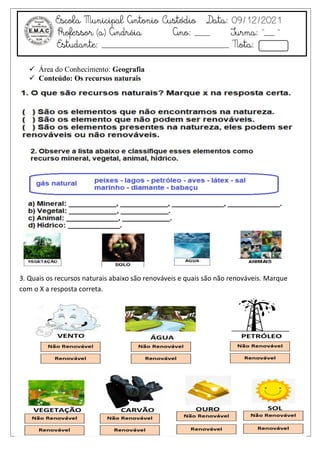 Escola Municipal Antonio Custódio Data: 09/12/2021
Professor (a) Andréia Ano: ___ Turma: “__ ”
Estudante: _________________________ Nota:
 Área do Conhecimento: Geografia
 Conteúdo: Os recursos naturais
QUESTÃO:1
3. Quais os recursos naturais abaixo são renováveis e quais são não renováveis. Marque
com o X a resposta correta.
 