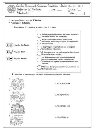Escola Municipal Antonio Custódio Data: 09/12/2021
Professor (a) Andréia Ano: ___ Turma: “__ ”
Estudante: _________________________ Nota:
 Área do Conhecimento: Ciências
 Conteúdo: Poluição
1. Relacione a 2º coluna de acordo com a 1º coluna:
 