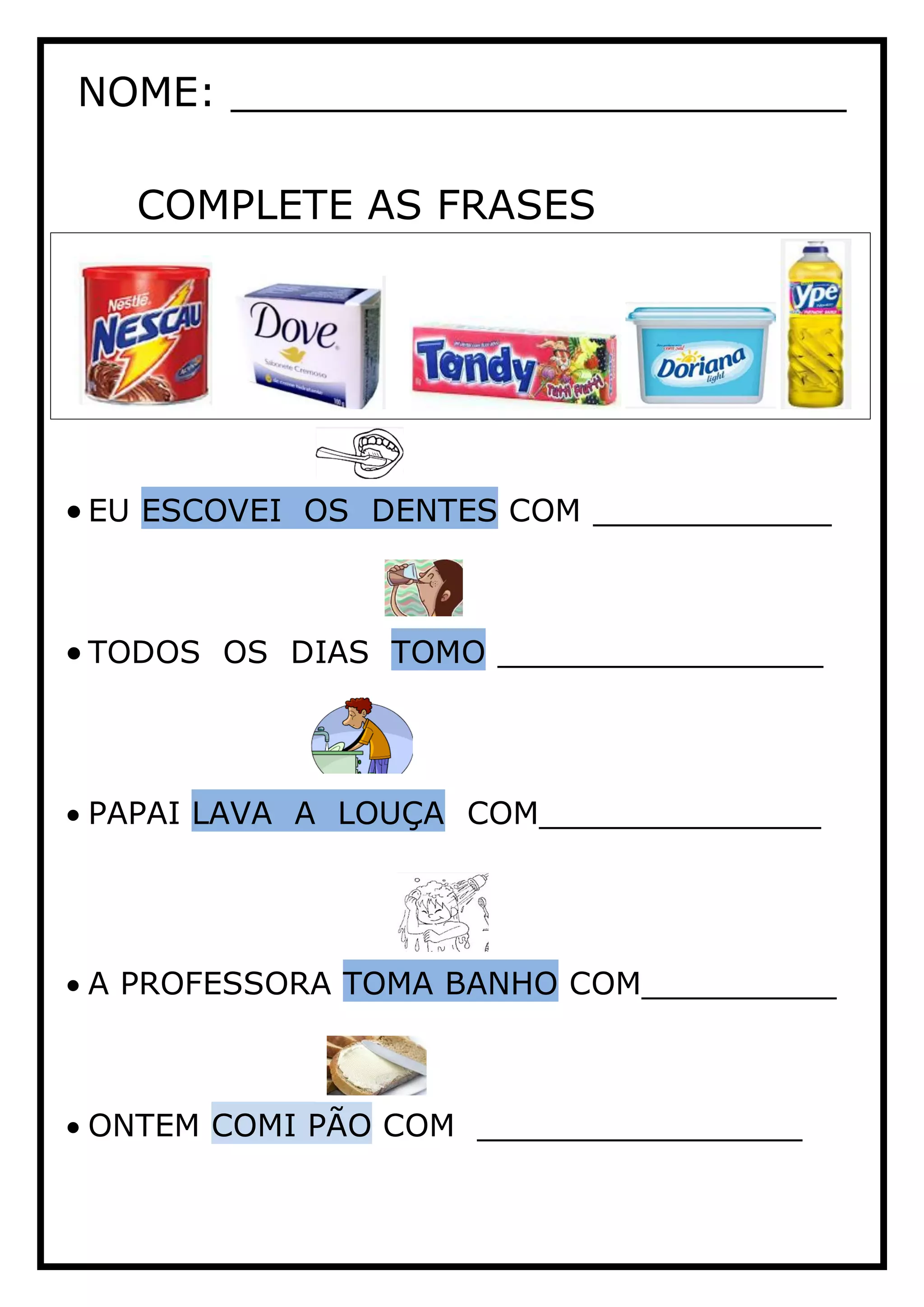 NOME: ________________________
COMPLETE AS FRASES
EU ESCOVEI OS DENTES COM ___________
TODOS OS DIAS TOMO _______________
PAPAI LAVA A LOUÇA COM_____________
A PROFESSORA TOMA BANHO COM_________
ONTEM COMI PÃO COM _______________