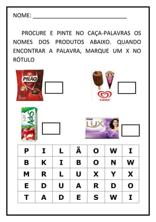 NOME: ______________________________
PROCURE E PINTE NO CAÇA-PALAVRAS OS
NOMES DOS PRODUTOS ABAIXO. QUANDO
ENCONTRAR A PALAVRA, MARQUE UM X NO
RÓTULO
P I L Ã O W I
B K I B O N W
M R L U X Y X
E D U A R D O
T A D E S W I