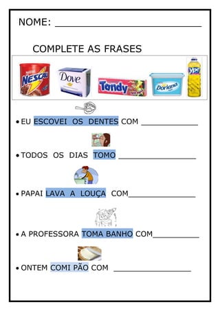 NOME: ________________________
COMPLETE AS FRASES
EU ESCOVEI OS DENTES COM ___________
TODOS OS DIAS TOMO _______________
PAPAI LAVA A LOUÇA COM_____________
A PROFESSORA TOMA BANHO COM_________
ONTEM COMI PÃO COM _______________