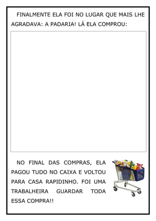 FINALMENTE ELA FOI NO LUGAR QUE MAIS LHE
AGRADAVA: A PADARIA! LÁ ELA COMPROU:
NO FINAL DAS COMPRAS, ELA
PAGOU TUDO NO CAIXA E VOLTOU
PARA CASA RAPIDINHO. FOI UMA
TRABALHEIRA GUARDAR TODA
ESSA COMPRA!!