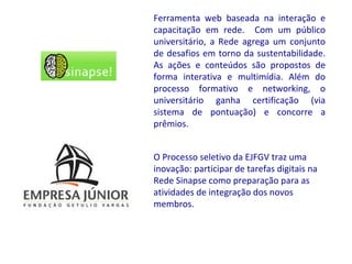 Ferramenta web baseada na interação e
capacitação em rede. Com um público
universitário, a Rede agrega um conjunto
de desafios em torno da sustentabilidade.
As ações e conteúdos são propostos de
forma interativa e multimídia. Além do
processo formativo e networking, o
universitário ganha certificação (via
sistema de pontuação) e concorre a
prêmios.


O Processo seletivo da EJFGV traz uma
inovação: participar de tarefas digitais na
Rede Sinapse como preparação para as
atividades de integração dos novos
membros.
 