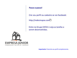 Passo-a-passo!


Crie seu perfil ou cadastre-se via facebook:

http://redesinapse.com/


Entre no Grupo EJFGV e veja as tarefas a
serem desenvolvidas.




           Importante: Preencha seu perfil completamente.
 