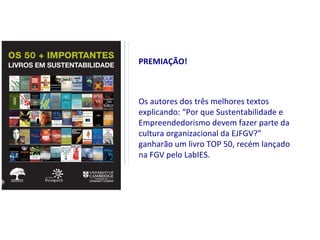 PREMIAÇÃO!



Os autores dos três melhores textos
explicando: “Por que Sustentabilidade e
Empreendedorismo devem fazer parte da
cultura organizacional da EJFGV?”
ganharão um livro TOP 50, recém lançado
na FGV pelo LabIES.
 