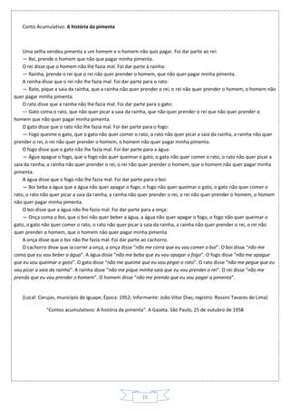 15
Conto Acumulativo: A história da pimenta
Uma velha vendeu pimenta a um homem e o homem não quis pagar. Foi dar parte ao rei:
— Rei, prende o homem que não que pagar minha pimenta.
O rei disse que o homem não lhe fazia mal. Foi dar parte à rainha:
— Rainha, prende o rei que o rei não quer prender o homem, que não quer pagar minha pimenta.
A rainha disse que o rei não lhe fazia mal. Foi dar parte para o rato:
— Rato, pique a saia da rainha, que a rainha não quer prender o rei, o rei não quer prender o homem, o homem não
quer pagar minha pimenta.
O rato disse que a rainha não lhe fazia mal. Foi dar parte para o gato:
— Gato coma o rato, que não quer picar a saia da rainha, que não quer prender o rei que não quer prender o
homem que não quer pagar minha pimenta.
O gato disse que o rato não lhe fazia mal. Foi dar parte para o fogo:
— Fogo queime o gato, que o gato não quer comer o rato, o rato não quer picar a saia da rainha, a rainha não quer
prender o rei, o rei não quer prender o homem, o homem não quer pagar minha pimenta.
O fogo disse que o gato não lhe fazia mal. Foi dar parte para a água:
— Água apague o fogo, que o fogo não quer queimar o gato, o gato não quer comer o rato, o rato não quer picar a
saia da rainha, a rainha não quer prender o rei, o rei não quer prender o homem, que o homem não quer pagar minha
pimenta.
A água disse que o fogo não lhe fazia mal. Foi dar parte para o boi:
— Boi beba a água que a água não quer apagar o fogo, o fogo não quer queimar o gato, o gato não quer comer o
rato, o rato não quer picar a saia da rainha, a rainha não quer prender o rei, o rei não quer prender o homem, o homem
não quer pagar minha pimenta.
O boi disse que a água não lhe fazia mal. Foi dar parte para a onça:
— Onça coma o boi, que o boi não quer beber a água, a água não quer apagar o fogo, o fogo não quer queimar o
gato, o gato não quer comer o rato, o rato não quer picar a saia da rainha, a rainha não quer prender o rei, o rei não
quer prender o homem, que o homem não quer pagar minha pimenta.
A onça disse que o boi não lhe fazia mal. Foi dar parte ao cachorro.
O cachorro disse que ia correr a onça, a onça disse “não me corra que eu vou comer o boi”. O boi disse “não me
coma que eu vou beber a água”. A água disse “não me beba que eu vou apagar o fogo”. O fogo disse “não me apague
que eu vou queimar o gato”. O gato disse “não me queime que eu vou pegar o rato”. O rato disse “não me pegue que eu
vou picar a saia da rainha”. A rainha disse “não me pique minha saia que eu vou prender o rei”. O rei disse “não me
prenda que eu vou prender o homem”. O homem disse “não me prenda que eu vou pagar a pimenta”.
(Local: Corujas, município de Iguape; Época: 1952; Informante: João Vítor Dias; registro: Rossini Tavares de Lima)
"Contos acumulativos: A história da pimenta". A Gazeta. São Paulo, 25 de outubro de 1958
 