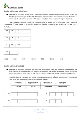 19
AQUISIÇÃO DA ESCRITA
DESAFIO PARA OS NÃO ALFABÉTICOS:
 Atividade: Os educandos receberão uma folha com as palavras trabalhadas na atividade anterior e terão que
descobrir qual é a sílaba que está faltando. Em seguida, pintarão a última sílaba de cada palavra e observarão na
última sílaba de cada palavra quais são as letras que a compõem, observando semelhanças e diferenças.
ESTAS PALAVRAS FORAM RETIRADAS DA LETRA DA MÚSICA “SAI PREGUIÇA”, PORÉM EM TODAS ELAS ESTÁ
FALTANDO A ÚLTIMA SÍLABA. DESCUBRA NO BANCO DE SÍLABAS, A SÍLABA CORRESPONDENTE E COMPLETE AS
PALAVRAS.
DO EN CI
CRI AN CI
ES PRE GUI
DEI
NHA ÇAR TAR NHOS TER NHAS NHO
DESAFIO PARA OS ALFABÉTICOS:
 Atividade: Os educandos receberão uma folha com quadradinhos, terão que identificar quatro palavras que
foram retiradas da letra da música “Sai Preguiça” e escreverão cada palavra dividida em sílabas. Em seguida,
terão que observar na última sílaba de cada palavra quais são as letras, observando semelhanças e diferenças.
ENCONTRE QUATRO PALAVRAS QUE FORAM RETIRADAS DA LETRA DA MÚSICA “SAI PREGUIÇA”. EM SEGUIDA,
ESCREVA-AS NOS QUADRINHOS ABAIXO DIVIDIDAS EM SÍLABAS.
DOENCINHA PEQUENININHA ESPREGUIÇAR COMEÇAR
CANTAR DEITAR CADELINHAS CRIANCINHAS
01 02
03 04
 