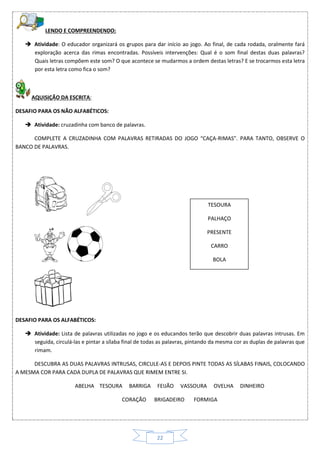 22
LENDO E COMPREENDENDO:
 Atividade: O educador organizará os grupos para dar início ao jogo. Ao final, de cada rodada, oralmente fará
exploração acerca das rimas encontradas. Possíveis intervenções: Qual é o som final destas duas palavras?
Quais letras compõem este som? O que acontece se mudarmos a ordem destas letras? E se trocarmos esta letra
por esta letra como fica o som?
AQUISIÇÃO DA ESCRITA:
DESAFIO PARA OS NÃO ALFABÉTICOS:
 Atividade: cruzadinha com banco de palavras.
COMPLETE A CRUZADINHA COM PALAVRAS RETIRADAS DO JOGO “CAÇA-RIMAS”. PARA TANTO, OBSERVE O
BANCO DE PALAVRAS.
DESAFIO PARA OS ALFABÉTICOS:
 Atividade: Lista de palavras utilizadas no jogo e os educandos terão que descobrir duas palavras intrusas. Em
seguida, circulá-las e pintar a sílaba final de todas as palavras, pintando da mesma cor as duplas de palavras que
rimam.
DESCUBRA AS DUAS PALAVRAS INTRUSAS, CIRCULE-AS E DEPOIS PINTE TODAS AS SÍLABAS FINAIS, COLOCANDO
A MESMA COR PARA CADA DUPLA DE PALAVRAS QUE RIMEM ENTRE SI.
ABELHA TESOURA BARRIGA FEIJÃO VASSOURA OVELHA DINHEIRO
CORAÇÃO BRIGADEIRO FORMIGA
TESOURA
PALHAÇO
PRESENTE
CARRO
BOLA
 