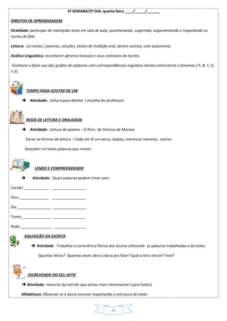 26
3ª SEMANA/2º DIA: quarta-feira ____/_____/______
DIREITOS DE APRENDIZAGEM
Oralidade: participar de interações orais em sala de aula, questionando, sugerindo, argumentando e respeitando os
turnos de fala.
Leitura: Ler textos ( poemas, canções, textos de tradição oral, dentre outros), com autonomia.
Análise Linguística: reconhecer gêneros textuais e seus contextos de escrita.
-Conhecer e fazer uso das grafias de palavras com correspondências regulares diretas entre letras e fonemas ( P, B, T, D,
F,V).
TEMPO PARA GOSTAR DE LER
 Atividade: Leitura para deleite ( escolha do professor)
RODA DE LEITURA E ORALIDADE
 Atividade: Leitura do poema – O Peru de Vinícius de Moraes
Variar as formas de leitura – Cada um lê um verso, duplas, meninos/ meninas , outros.
Descobrir no texto palavras que rimam.
LENDO E COMPREENDENDO
 Atividade: Quais palavras podem rimar com:
Carvão ____________ ________________
Peru ______________ ________________
Dia ________________ ________________
Tonto ______________ _______________
Roda _______________ _______________
AQUISIÇÃO DA ESCRITA
 Atividade: Trabalhar a consciência fônica dos alunos utilizando as palavras trabalhadas e do texto.
Quantas letras? Quantas vezes abro a boca pra falar? Qual a letra inicial? Final?
ESCREVENDO DO SEU JEITO
 Atividade: reescrita da estrofe que achou mais interessante ( para todos)
Alfabéticos: Observar se o aluno escreve respeitando a estrutura do texto
 